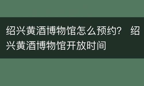 绍兴黄酒博物馆怎么预约？ 绍兴黄酒博物馆开放时间