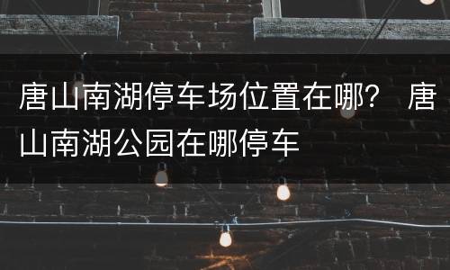唐山南湖停车场位置在哪？ 唐山南湖公园在哪停车