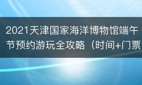 2021天津国家海洋博物馆端午节预约游玩全攻略（时间+门票+活动）