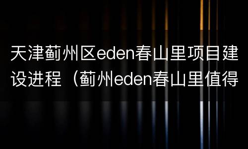 天津蓟州区eden春山里项目建设进程（蓟州eden春山里值得旅游吗）