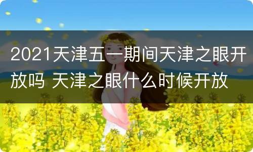 2021天津五一期间天津之眼开放吗 天津之眼什么时候开放