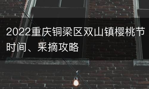 2022重庆铜梁区双山镇樱桃节时间、采摘攻略