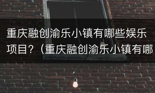 重庆融创渝乐小镇有哪些娱乐项目?（重庆融创渝乐小镇有哪些娱乐项目啊）