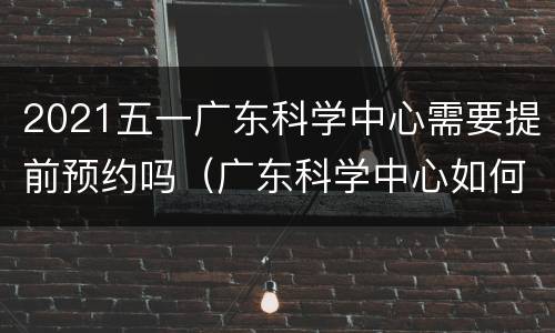 2021五一广东科学中心需要提前预约吗（广东科学中心如何预约）