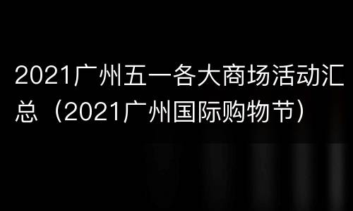 2021广州五一各大商场活动汇总（2021广州国际购物节）