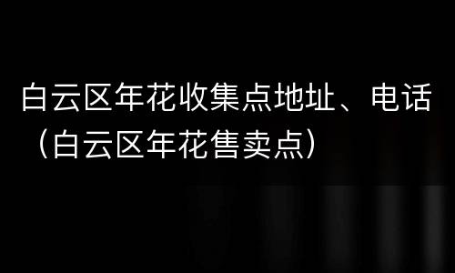 白云区年花收集点地址、电话（白云区年花售卖点）