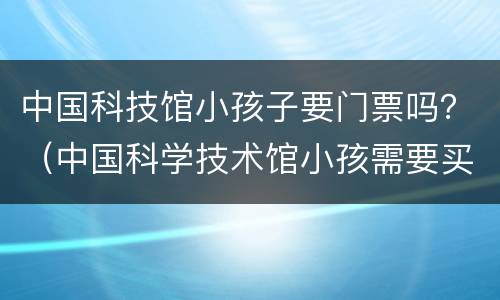 中国科技馆小孩子要门票吗？（中国科学技术馆小孩需要买票吗）
