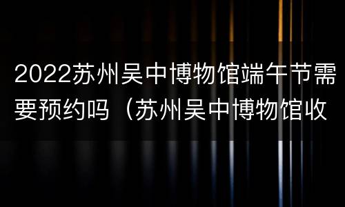 2022苏州吴中博物馆端午节需要预约吗（苏州吴中博物馆收费吗）