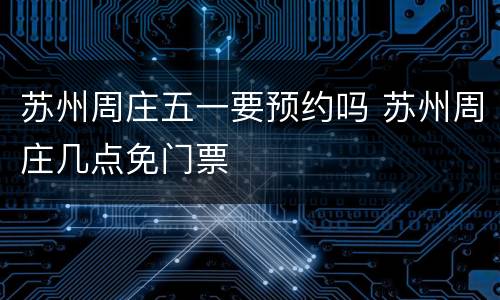 苏州周庄五一要预约吗 苏州周庄几点免门票