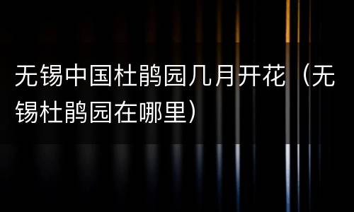 无锡中国杜鹃园几月开花（无锡杜鹃园在哪里）