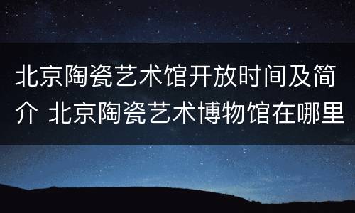 北京陶瓷艺术馆开放时间及简介 北京陶瓷艺术博物馆在哪里
