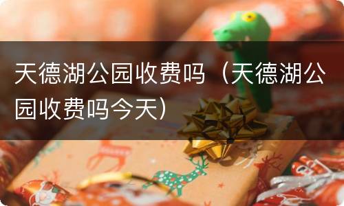 天德湖公园收费吗（天德湖公园收费吗今天）