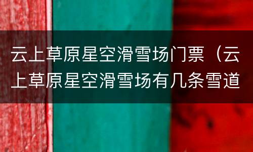 云上草原星空滑雪场门票（云上草原星空滑雪场有几条雪道）