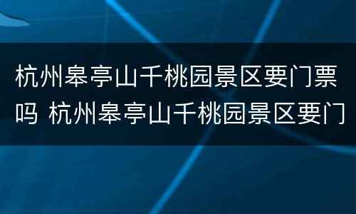 杭州皋亭山千桃园景区要门票吗 杭州皋亭山千桃园景区要门票吗