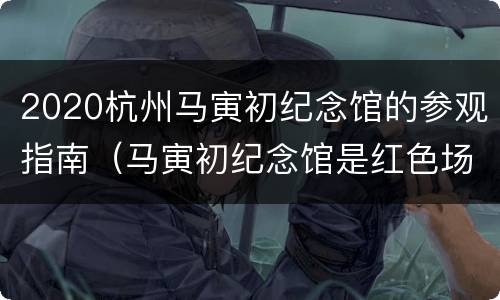2020杭州马寅初纪念馆的参观指南（马寅初纪念馆是红色场馆吗）