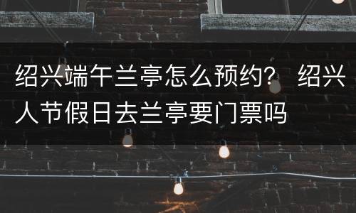 绍兴端午兰亭怎么预约？ 绍兴人节假日去兰亭要门票吗