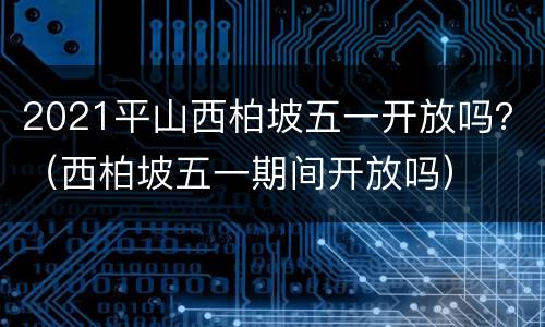 2021平山西柏坡五一开放吗？（西柏坡五一期间开放吗）