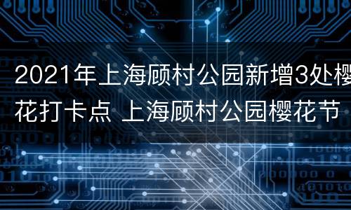 2021年上海顾村公园新增3处樱花打卡点 上海顾村公园樱花节时间:顾村公园樱花节门票