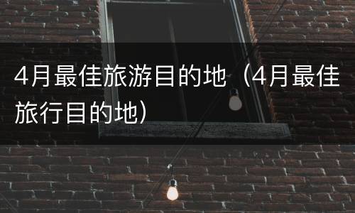 4月最佳旅游目的地（4月最佳旅行目的地）