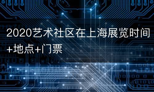 2020艺术社区在上海展览时间+地点+门票