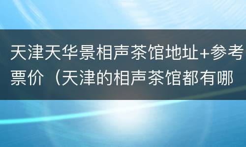 天津天华景相声茶馆地址+参考票价（天津的相声茶馆都有哪些具体在哪什么价位）
