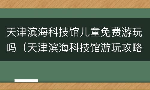 天津滨海科技馆儿童免费游玩吗（天津滨海科技馆游玩攻略）