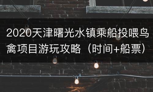 2020天津曙光水镇乘船投喂鸟禽项目游玩攻略（时间+船票）