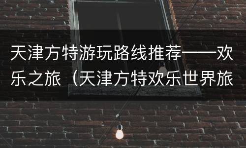 天津方特游玩路线推荐——欢乐之旅（天津方特欢乐世界旅游攻略）