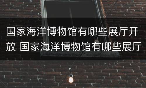 国家海洋博物馆有哪些展厅开放 国家海洋博物馆有哪些展厅开放时间