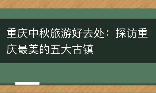 重庆中秋旅游好去处：探访重庆最美的五大古镇