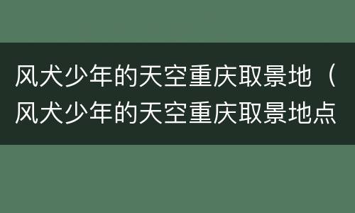 风犬少年的天空重庆取景地（风犬少年的天空重庆取景地点）