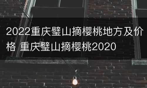 2022重庆璧山摘樱桃地方及价格 重庆璧山摘樱桃2020