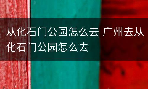 从化石门公园怎么去 广州去从化石门公园怎么去