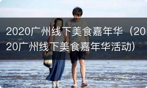 2020广州线下美食嘉年华（2020广州线下美食嘉年华活动）
