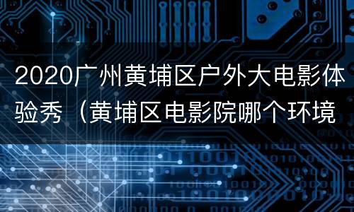 2020广州黄埔区户外大电影体验秀（黄埔区电影院哪个环境好）