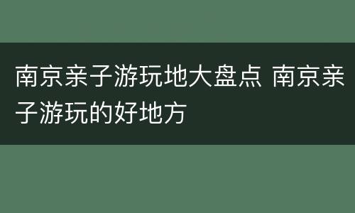 南京亲子游玩地大盘点 南京亲子游玩的好地方