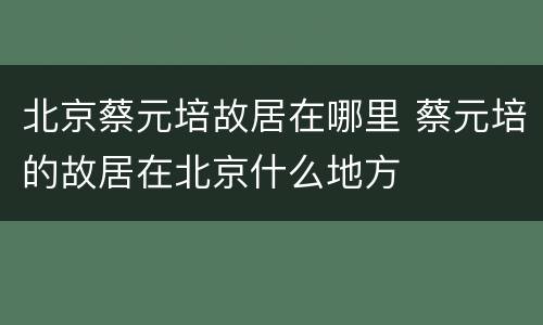 北京蔡元培故居在哪里 蔡元培的故居在北京什么地方
