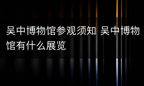 吴中博物馆参观须知 吴中博物馆有什么展览