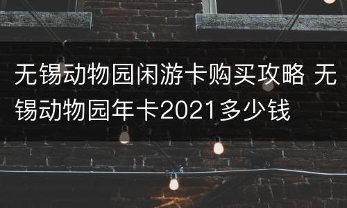无锡动物园闲游卡购买攻略 无锡动物园年卡2021多少钱