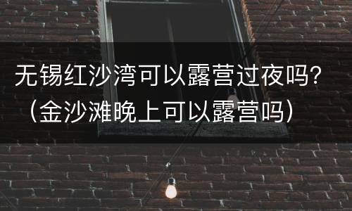 无锡红沙湾可以露营过夜吗？（金沙滩晚上可以露营吗）