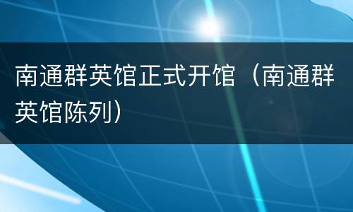 南通群英馆正式开馆（南通群英馆陈列）