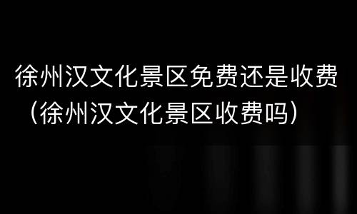 徐州汉文化景区免费还是收费（徐州汉文化景区收费吗）