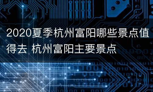2020夏季杭州富阳哪些景点值得去 杭州富阳主要景点
