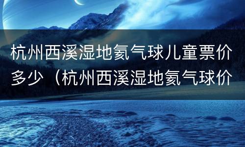 杭州西溪湿地氦气球儿童票价多少（杭州西溪湿地氦气球价格）