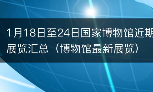 1月18日至24日国家博物馆近期展览汇总（博物馆最新展览）
