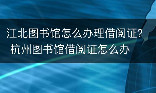 江北图书馆怎么办理借阅证？ 杭州图书馆借阅证怎么办