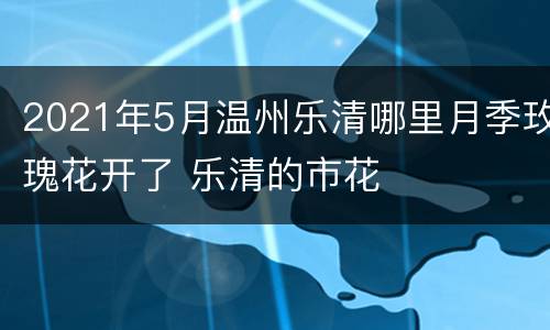 2021年5月温州乐清哪里月季玫瑰花开了 乐清的市花