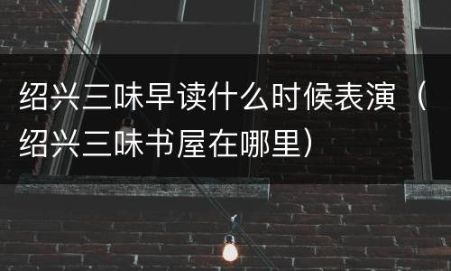 绍兴三味早读什么时候表演（绍兴三味书屋在哪里）