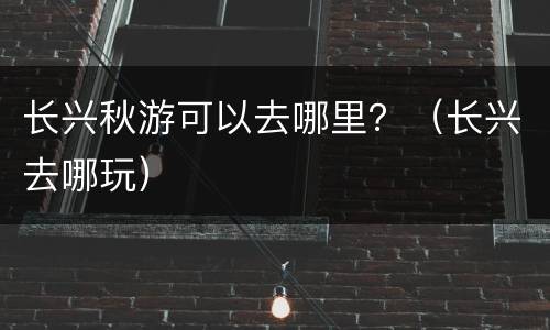 长兴秋游可以去哪里？（长兴去哪玩）