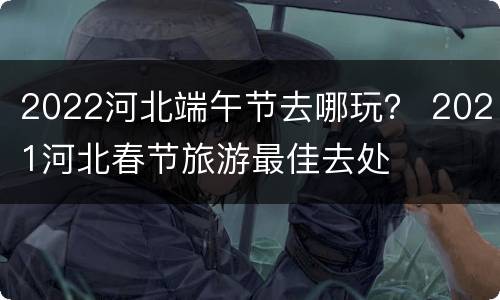 2022河北端午节去哪玩？ 2021河北春节旅游最佳去处